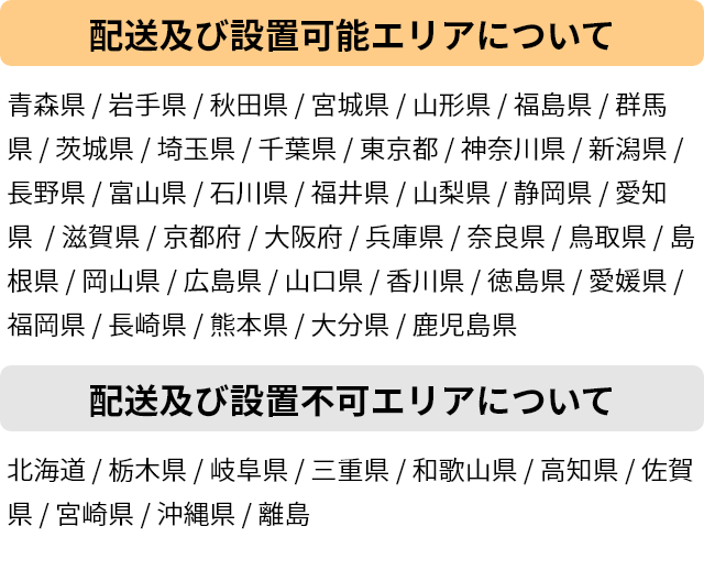 配送設置可能エリアについて：青森県 / 岩手県 / 宮城県 / 山形県 / 福島県 / 群馬県 / 茨城県 / 埼玉県 / 千葉県 / 東京都 / 神奈川県 / 新潟県 / 長野県 / 富山県 / 石川県 / 福井県 / 山梨県 / 静岡県 / 愛知県 / 滋賀県 / 京都府 / 大阪府 / 兵庫県 / 奈良県 / 鳥取県 / 島根県 / 岡山県 / 広島県 / 山口県 / 香川県 / 徳島県 / 愛媛県 / 福岡県 / 長崎県 / 熊本県 / 大分県 / 鹿児島県 配送設置不可エリアについて：北海道 / 栃木県 / 岐阜県 / 三重県 / 和歌山県 / 高知県 / 佐賀県 / 宮崎県 / 沖縄県 / 佐渡島 / 淡路島 / 五島列島 / その他離島