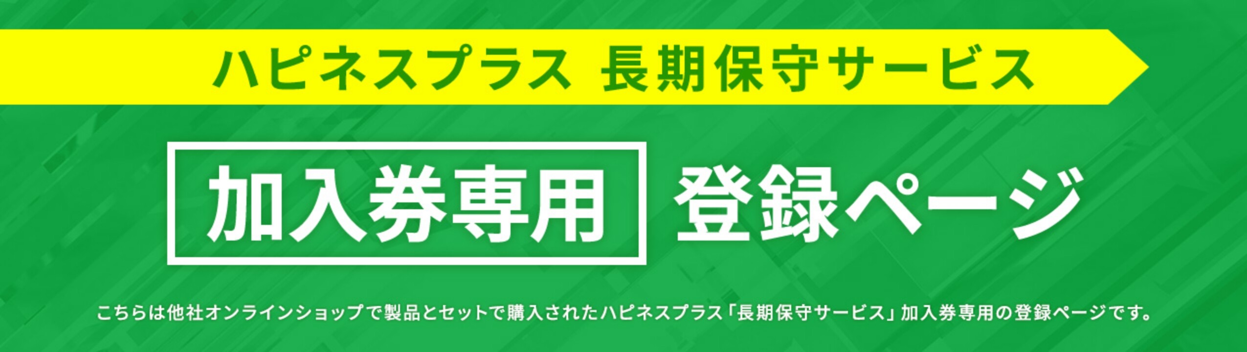 ハピネスプラス 長期保守サービス 加入券専用登録ページ こちらは他社オンラインショップで製品とセットで購入されたハピネスプラス「長期保守サービス」加入券専用の登録ページです。